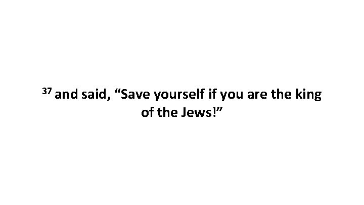 37 and said, “Save yourself if you are the king of the Jews!” 