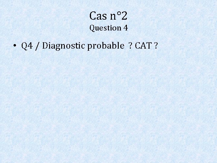 Cas n° 2 Question 4 • Q 4 / Diagnostic probable ? CAT ?