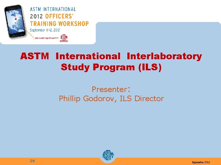ASTM International Interlaboratory Study Program (ILS) Presenter: Phillip Godorov, ILS Director 20 September 2012