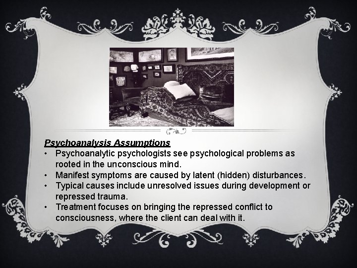 Psychoanalysis Assumptions • Psychoanalytic psychologists see psychological problems as rooted in the unconscious mind.