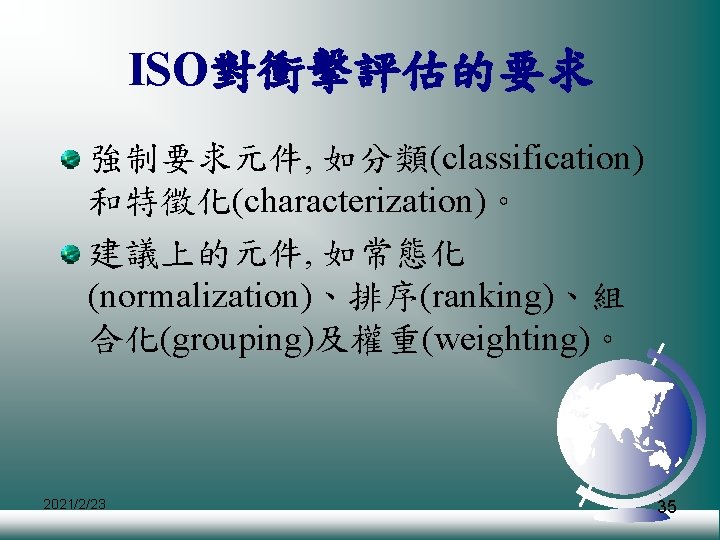 ISO對衝擊評估的要求 強制要求元件, 如分類(classification) 和特徵化(characterization)。 建議上的元件, 如常態化 (normalization)、排序(ranking)、組 合化(grouping)及權重(weighting)。 2021/2/23 35 