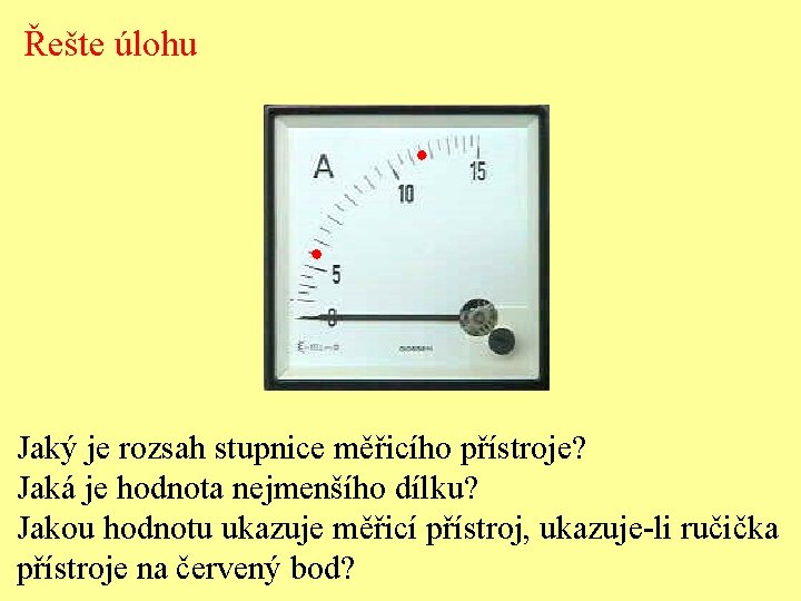 Řešte úlohu Jaký je rozsah stupnice měřicího přístroje? Jaká je hodnota nejmenšího dílku? Jakou