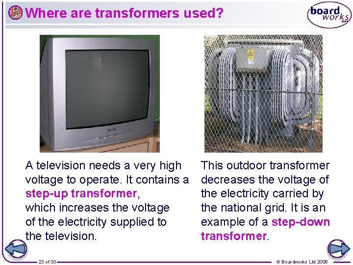 Where are transformers used? A television needs a very high voltage to operate. It
