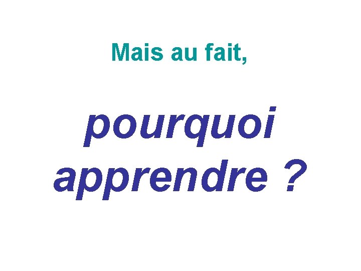 Mais au fait, pourquoi apprendre ? Mais au fait, pourquoi apprendre ?