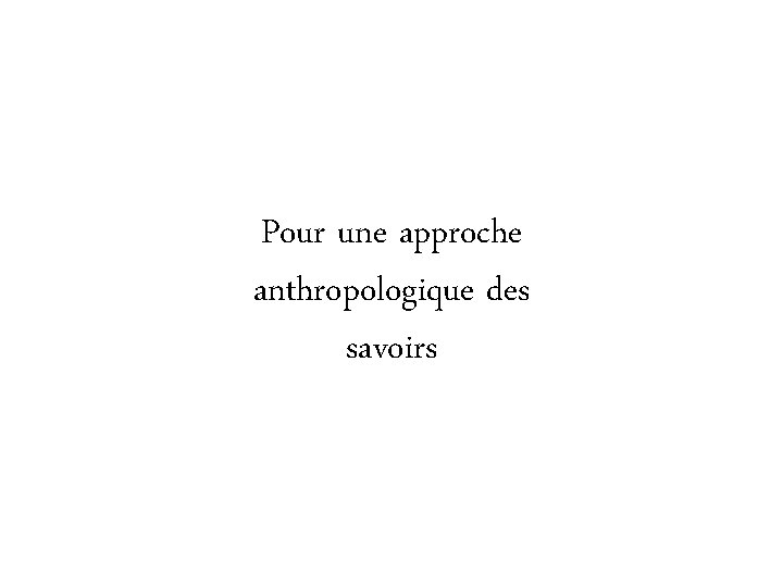 Pour une approche anthropologique des savoirs Pour une approche anthropologique des savoirs