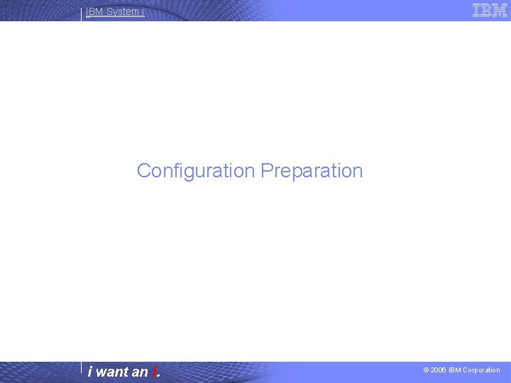 IBM System i Configuration Preparation i want an i. © 2006 IBM Corporation 