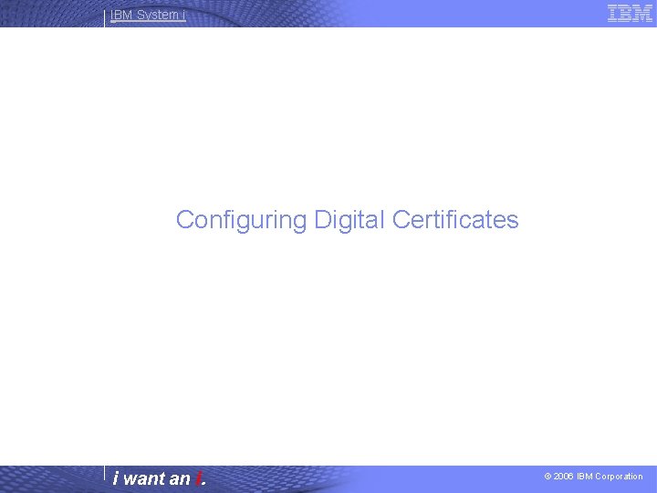 IBM System i Configuring Digital Certificates i want an i. © 2006 IBM Corporation