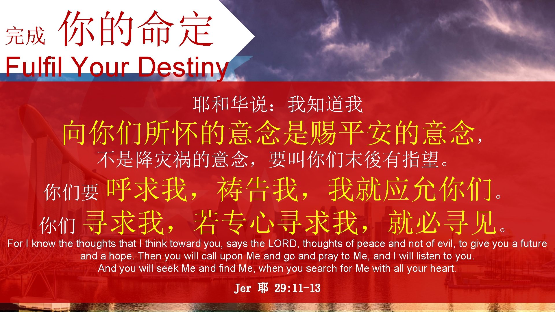 完成 你的命定 Fulfil Your Destiny 耶和华说：我知道我 向你们所怀的意念是赐平安的意念， 不是降灾祸的意念，要叫你们末後有指望。 你们要 呼求我，祷告我，我就应允你们。 你们 寻求我，若专心寻求我，就必寻见。 For I