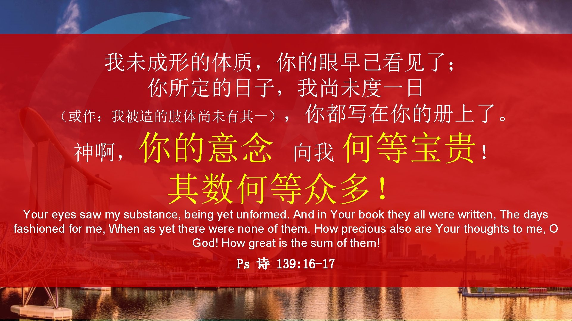 我未成形的体质，你的眼早已看见了； 你所定的日子，我尚未度一日 （或作：我被造的肢体尚未有其一），你都写在你的册上了。 神啊，你的意念 向我 何等宝贵！ 其数何等众多！ Your eyes saw my substance, being yet