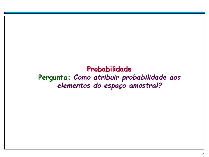 Probabilidade Pergunta: Como atribuir probabilidade aos elementos do espaço amostral? 6 