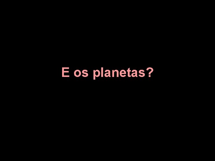 E os planetas? 