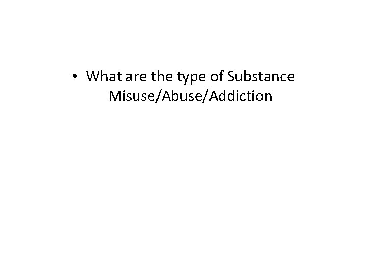  • What are the type of Substance Misuse/Abuse/Addiction 