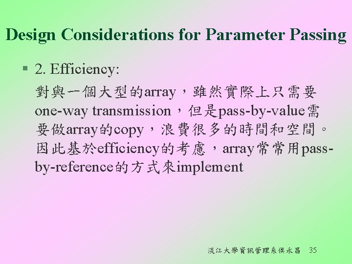 Design Considerations for Parameter Passing § 2. Efficiency: 對與一個大型的array，雖然實際上只需要 one-way transmission，但是pass-by-value需 要做array的copy，浪費很多的時間和空間。 因此基於efficiency的考慮，array常常用passby-reference的方式來implement 淡江大學資訊管理系侯永昌