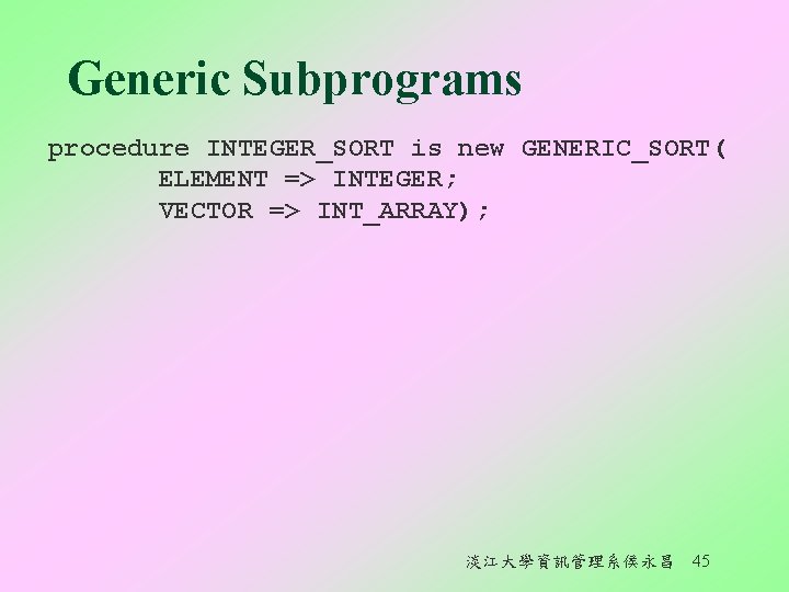 Generic Subprograms procedure INTEGER_SORT is new GENERIC_SORT( ELEMENT => INTEGER; VECTOR => INT_ARRAY); 淡江大學資訊管理系侯永昌