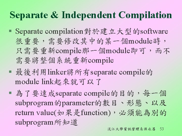 Separate & Independent Compilation § Separate compilation對於建立大型的software 很重要，需要修改其中的某一個module時， 只需要重新compile那一個module即可，而不 需要將整個系統重新compile § 最後利用linker將所有separate compile的 module