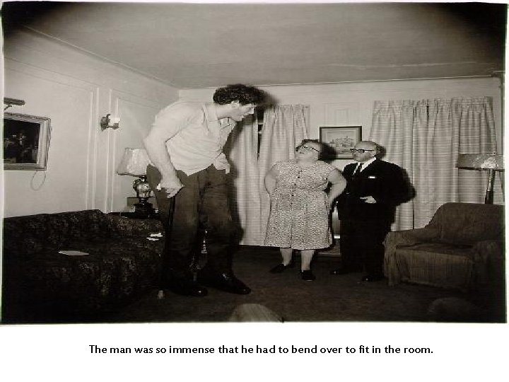 The man was so immense that he had to bend over to fit in