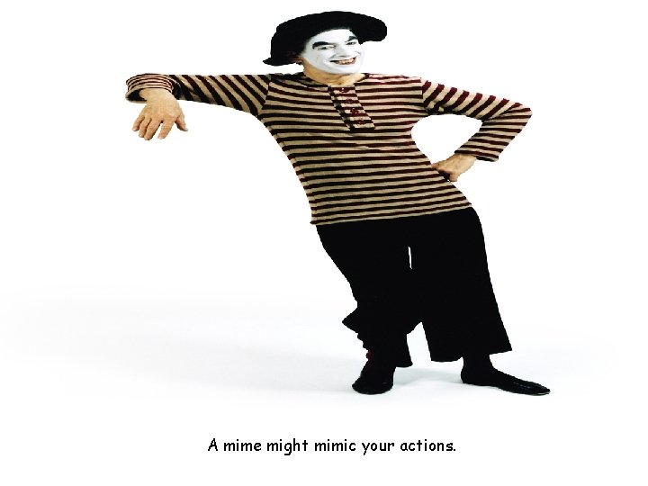 A mime might mimic your actions. 