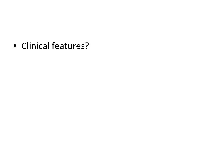  • Clinical features? 