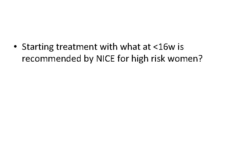 • Starting treatment with what at <16 w is recommended by NICE for