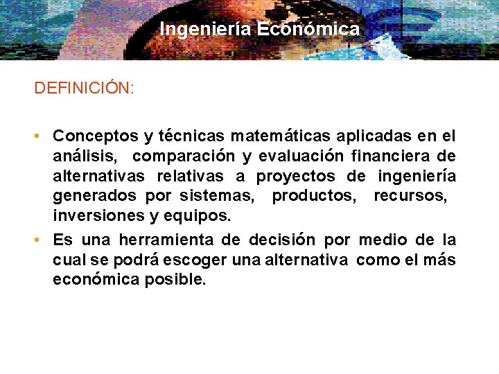 Ingeniería Económica DEFINICIÓN: • Conceptos y técnicas matemáticas aplicadas en el análisis, comparación y