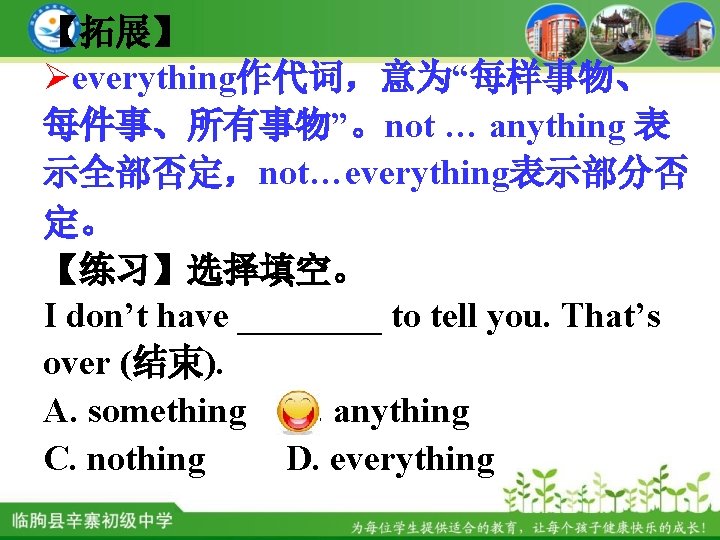 【拓展】 Øeverything作代词，意为“每样事物、 每件事、所有事物”。not … anything 表 示全部否定，not…everything表示部分否 定。 【练习】选择填空。 I don’t have ____ to
