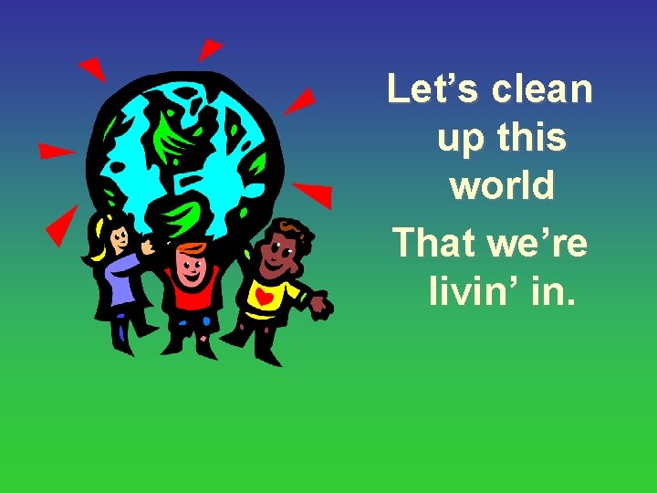 Let’s clean up this world That we’re livin’ in. 
