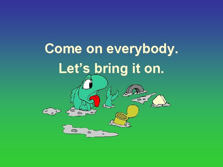 Come on everybody. Let’s bring it on. 