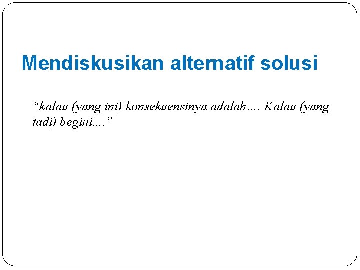 Mendiskusikan alternatif solusi “kalau (yang ini) konsekuensinya adalah…. Kalau (yang tadi) begini. . ”