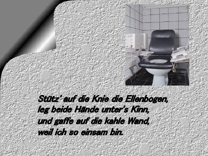 Stütz' auf die Knie die Ellenbogen, leg beide Hände unter's Kinn, und gaffe auf