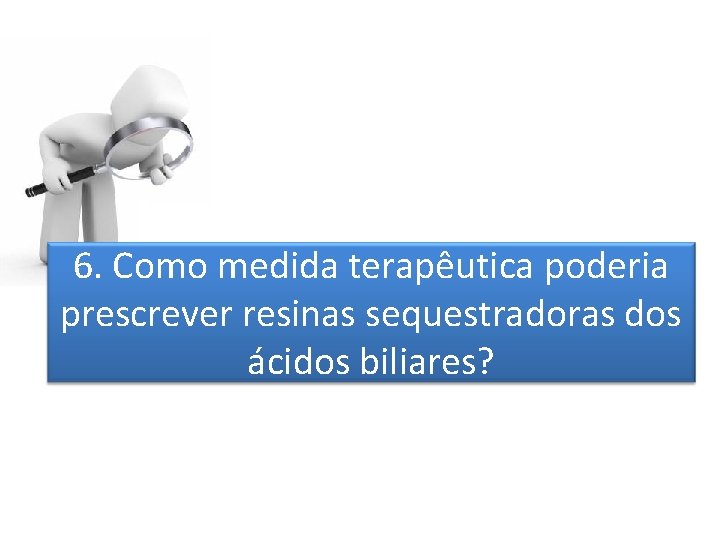 6. Como medida terapêutica poderia prescrever resinas sequestradoras dos ácidos biliares? 