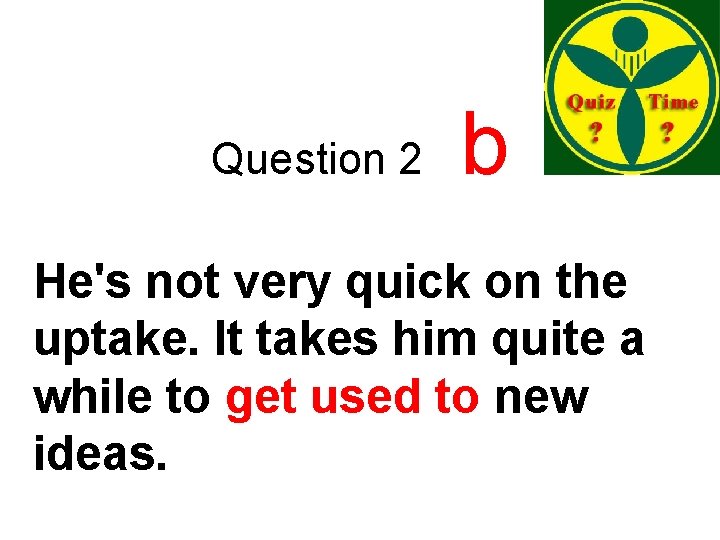 Question 2 b He's not very quick on the uptake. It takes him quite