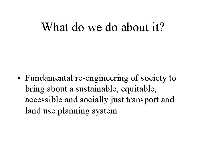 What do we do about it? • Fundamental re-engineering of society to bring about