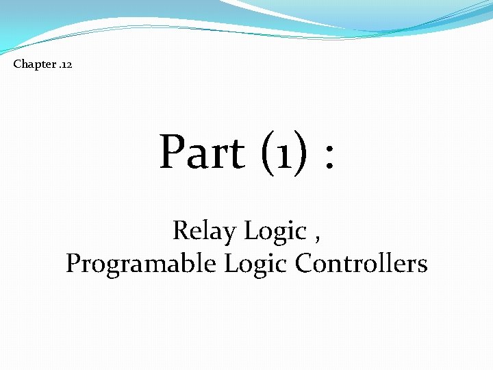 Chapter. 12 Part (1) : Relay Logic , Programable Logic Controllers Chapter. 12 Part (1) : Relay Logic , Programable Logic Controllers
