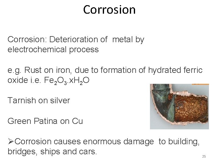 Corrosion: Deterioration of metal by electrochemical process e. g. Rust on iron, due to