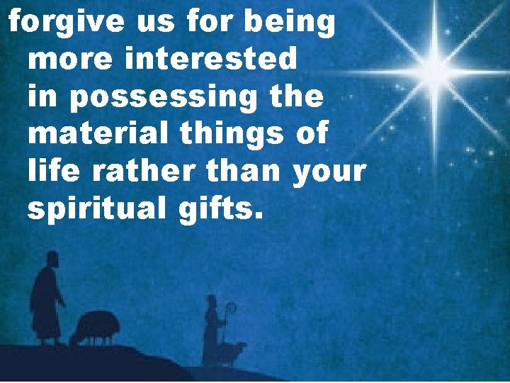forgive us for being more interested in possessing the material things of life rather