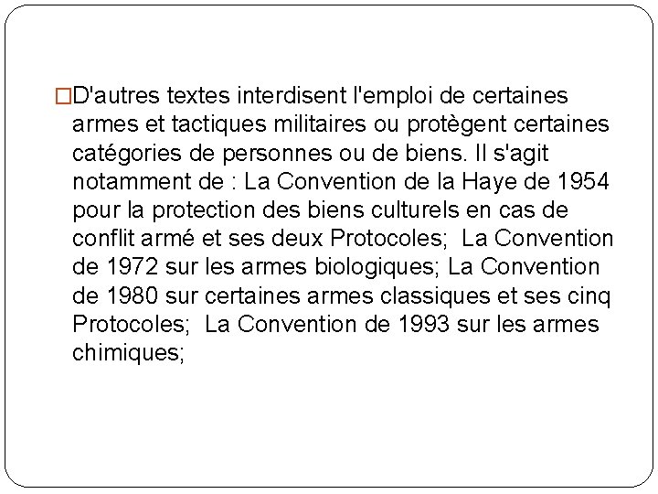 �D'autres textes interdisent l'emploi de certaines armes et tactiques militaires ou protègent certaines catégories