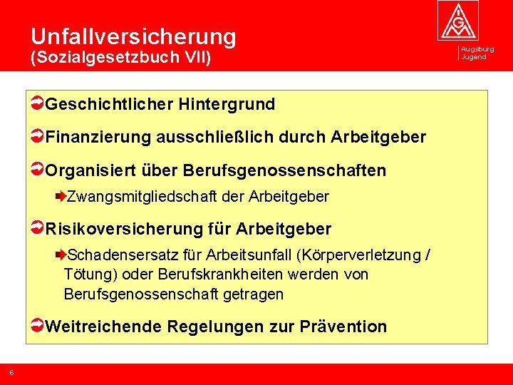 Unfallversicherung (Sozialgesetzbuch VII) Geschichtlicher Hintergrund Finanzierung ausschließlich durch Arbeitgeber Organisiert über Berufsgenossenschaften Zwangsmitgliedschaft der