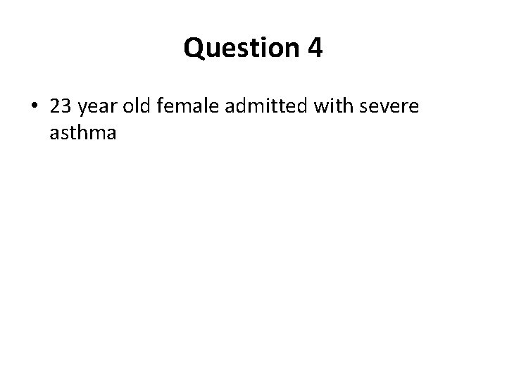 Question 4 • 23 year old female admitted with severe asthma 