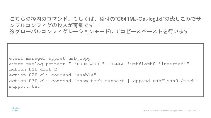 こちらの枠内のコマンド、もしくは、添付の”C 841 MJ-Get-log. txt”の流しこみでサ ンプルコンフィグの投入が可能です ※グローバルコンフィグレーションモードにてコピー&ペーストを行います event manager applet usb_copy event syslog pattern ". こちらの枠内のコマンド、もしくは、添付の”C 841 MJ-Get-log. txt”の流しこみでサ ンプルコンフィグの投入が可能です ※グローバルコンフィグレーションモードにてコピー&ペーストを行います event manager applet usb_copy event syslog pattern ".