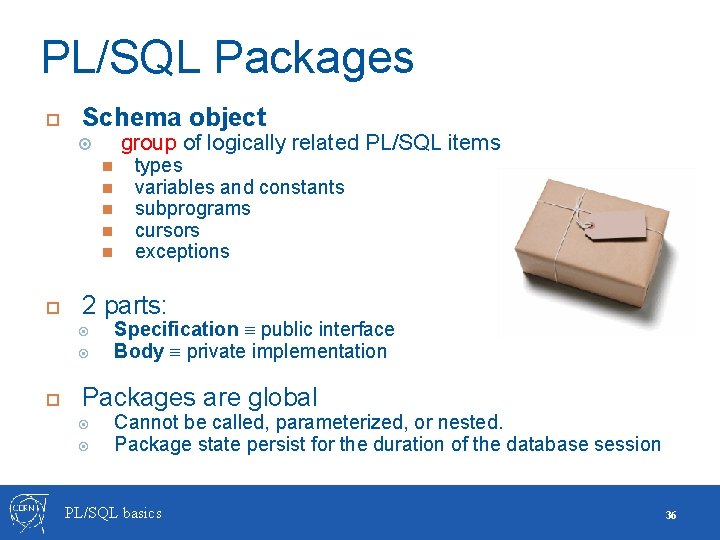 PL/SQL Packages Schema object group of logically related PL/SQL items 2 parts: types variables PL/SQL Packages Schema object group of logically related PL/SQL items 2 parts: types variables