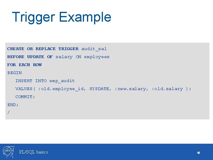 Trigger Example CREATE OR REPLACE TRIGGER audit_sal BEFORE UPDATE OF salary ON employees FOR Trigger Example CREATE OR REPLACE TRIGGER audit_sal BEFORE UPDATE OF salary ON employees FOR