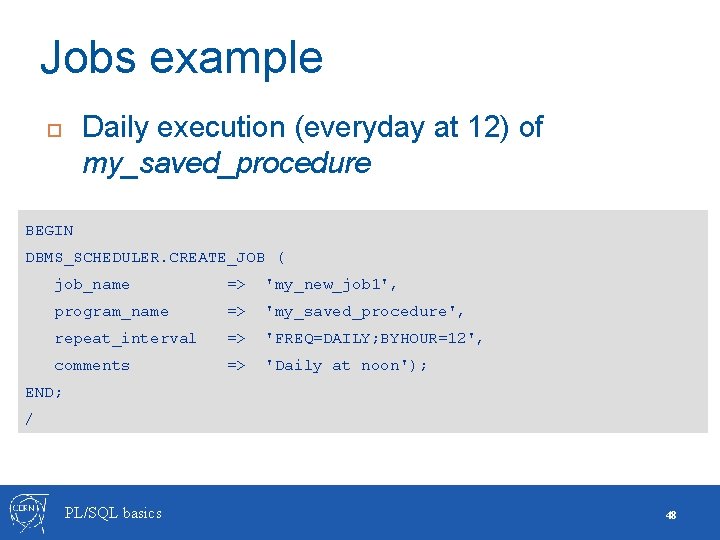 Jobs example Daily execution (everyday at 12) of my_saved_procedure BEGIN DBMS_SCHEDULER. CREATE_JOB ( job_name