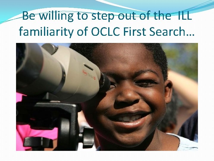 Be willing to step out of the ILL familiarity of OCLC First Search… 