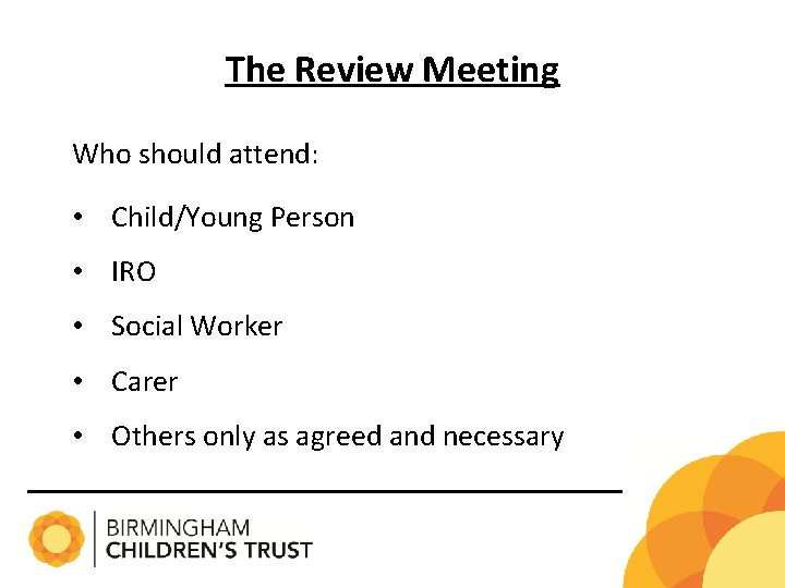 The Review Meeting Who should attend: • Child/Young Person • IRO • Social Worker