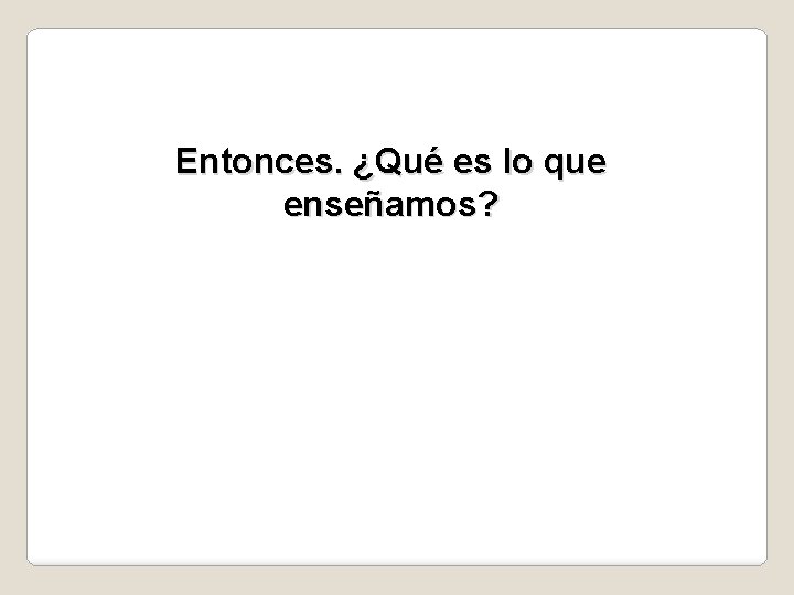 Entonces. ¿Qué es lo que enseñamos? 