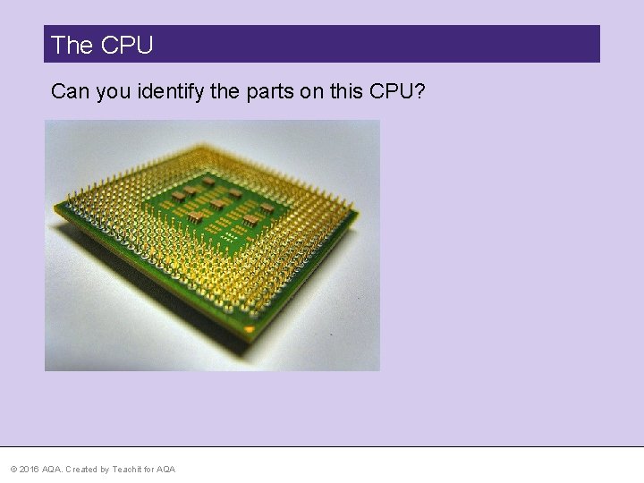 The CPU Can you identify the parts on this CPU? © 2016 AQA. Created