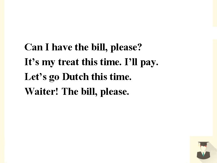 Can I have the bill, please? It’s my treat this time. I’ll pay. Let’s