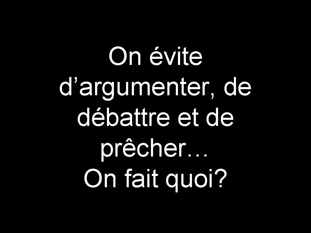 On évite d’argumenter, de débattre et de prêcher… On fait quoi? 