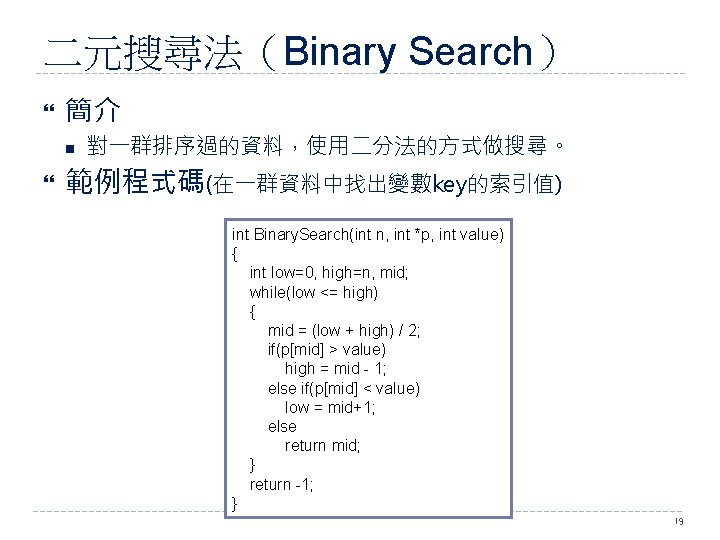 二元搜尋法（Binary Search） 簡介 n 對一群排序過的資料，使用二分法的方式做搜尋。 範例程式碼(在一群資料中找出變數key的索引值) int Binary. Search(int n, int *p, int value)