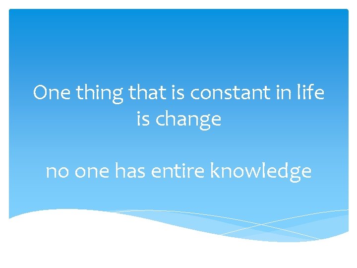 One thing that is constant in life is change no one has entire knowledge